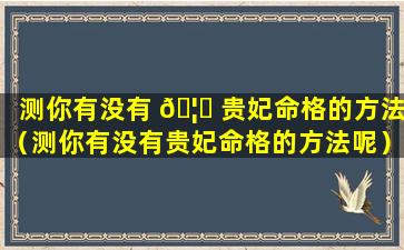 测你有没有 🦅 贵妃命格的方法（测你有没有贵妃命格的方法呢）